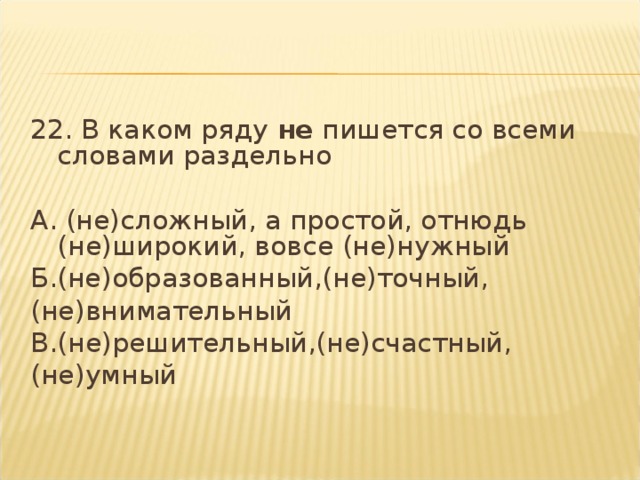 22. В каком ряду  не  пишется со всеми словами раздельно   А. (не)сложный, а простой, отнюдь (не)широкий, вовсе (не)нужный Б.(не)образованный,(не)точный, (не)внимательный В.(не)решительный,(не)счастный, (не)умный  