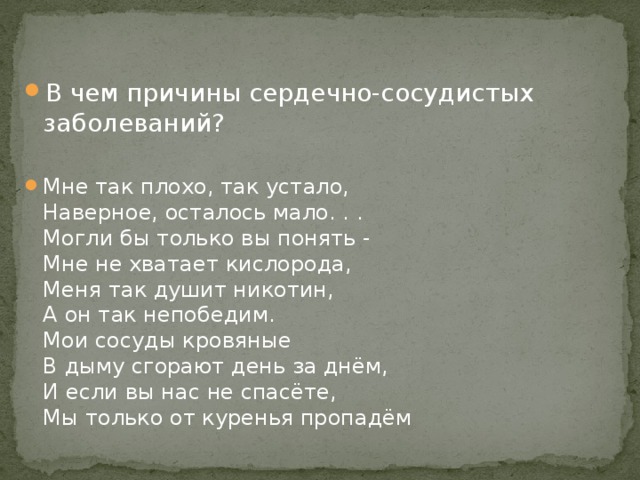 В чем причины сердечно-сосудистых заболеваний? Мне так плохо, так устало,  Наверное, осталось мало. . .  Могли бы только вы понять -  Мне не хватает кислорода,  Меня так душит никотин,  А он так непобедим.  Мои сосуды кровяные  В дыму сгорают день за днём,  И если вы нас не спасёте,  Мы только от куренья пропадём