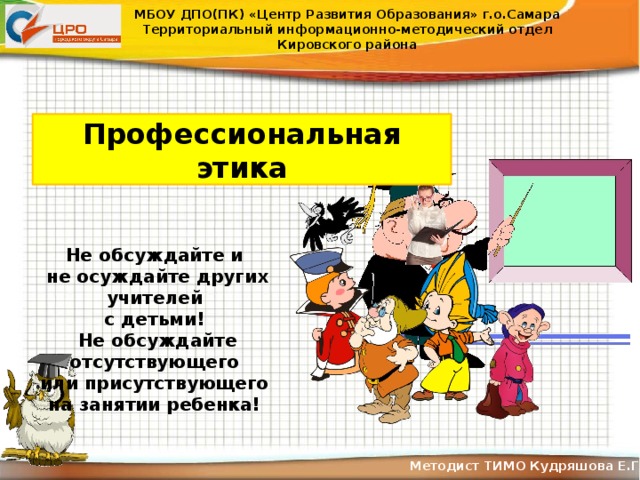 МБОУ ДПО(ПК) «Центр Развития Образования» г.о.Самара Территориальный информационно-методический отдел Кировского района Профессиональная этика Не обсуждайте и не осуждайте других учителей с детьми! Не обсуждайте отсутствующего или присутствующего на занятии ребенка! Методист ТИМО Кудряшова Е.Г .