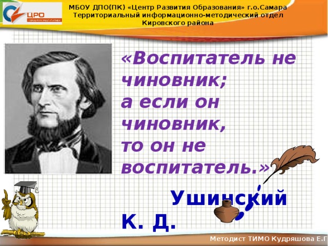 МБОУ ДПО(ПК) «Центр Развития Образования» г.о.Самара Территориальный информационно-методический отдел Кировского района «Воспитатель не чиновник; а если он чиновник, то он не воспитатель.»   Ушинский К. Д. Методист ТИМО Кудряшова Е.Г .