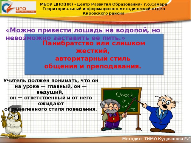 МБОУ ДПО(ПК) «Центр Развития Образования» г.о.Самара Территориальный информационно-методический отдел Кировского района «Можно привести лошадь на водопой, но невозможно заставить ее пить.» Панибратство или слишком жесткий, авторитарный стиль общения и преподавания. Учитель должен понимать, что он на уроке — главный, он — ведущий, он — ответственный и от него ожидают определенного стиля поведения. Методист ТИМО Кудряшова Е.Г .