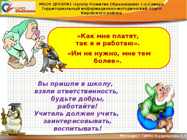 МБОУ ДПО(ПК) «Центр Развития Образования» г.о.Самара Территориальный информационно-методический отдел Кировского района «Как мне платят, так я и работаю».  «Им не нужно, мне тем более». Вы пришли в школу, взяли ответственность, будьте добры, работайте! Учитель должен учить, заинтересовывать, воспитывать! Методист ТИМО Кудряшова Е.Г .