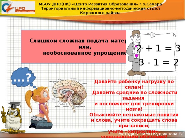 МБОУ ДПО(ПК) «Центр Развития Образования» г.о.Самара Территориальный информационно-методический отдел Кировского района Слишком сложная подача материала или, необоснованное упрощение 2 + 1 = 3 3 - 1 = 2 … ? Давайте ребенку нагрузку по силам!  Давайте средние по сложности задания и посложнее для тренировки мозга! Объясняйте незнакомые понятия и слова, учите сокращать слова при записи, учите «хитростям», упрощающим обучение! Методист ТИМО Кудряшова Е.Г .