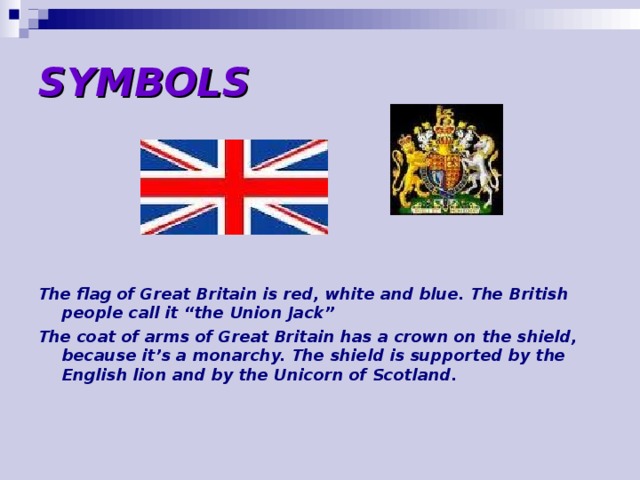 SYMBOLS The flag of Great Britain is red, white and blue. The British people call it “the Union Jack” The coat of arms of Great Britain has a crown on the shield, because it’s a monarchy. The shield is supported by the English lion and by the Unicorn of Scotland.