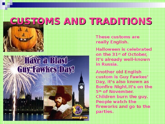 CUSTOMS AND TRADITIONS These customs are really English. Halloween is celebrated on the 31 st of October, it’s already well-known in Russia. Another old English custom is Guy Fawkes’ Day, it’s also known as Bonfire Night.It’s on the 5 th of November. Children burn the guy. People watch the fireworks and go to the parties.