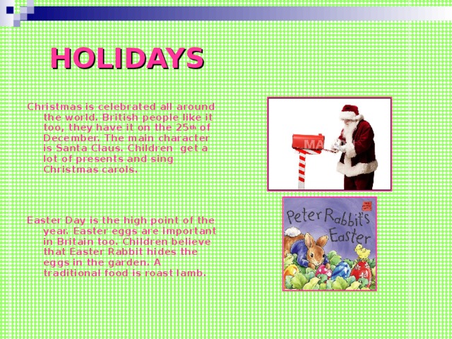 HOLIDAYS Christmas is celebrated all around the world. British people like it too, they have it on the 25 th of December. The main character is Santa Claus. Children get a lot of presents and sing Christmas carols.    Easter Day is the high point of the year. Easter eggs are important in Britain too. Children believe that Easter Rabbit hides the eggs in the garden. A traditional food is roast lamb.