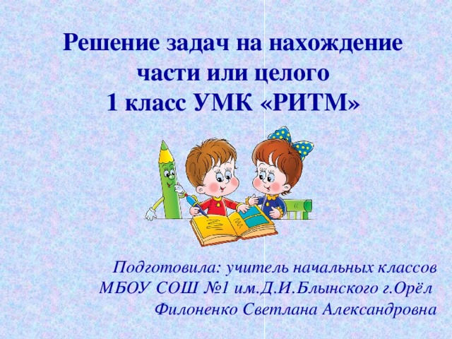 Решение задач на нахождение части или целого  1 класс УМК «РИТМ» Подготовила: учитель начальных классов МБОУ СОШ №1 им.Д.И.Блынского г.Орёл  Филоненко Светлана Александровна