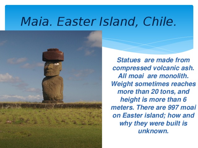 Maia. Easter Island, Chile. Statues are made from compressed volcanic ash. All moai are monolith. Weight sometimes reaches more than 20 tons, and height is more than 6 meters. There are 997 moai on Easter island; how and why they were built is unknown.