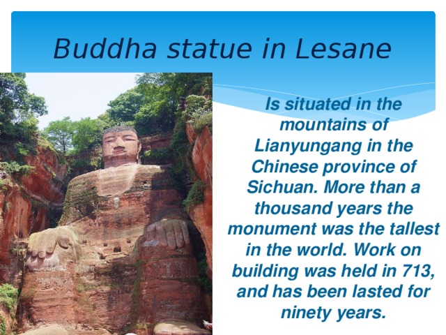 Buddha statue in Lesane Is situated in the mountains of Lianyungang in the Chinese province of Sichuan. More than a thousand years the monument was the tallest in the world. Work on building was held in 713, and has been lasted for ninety years.