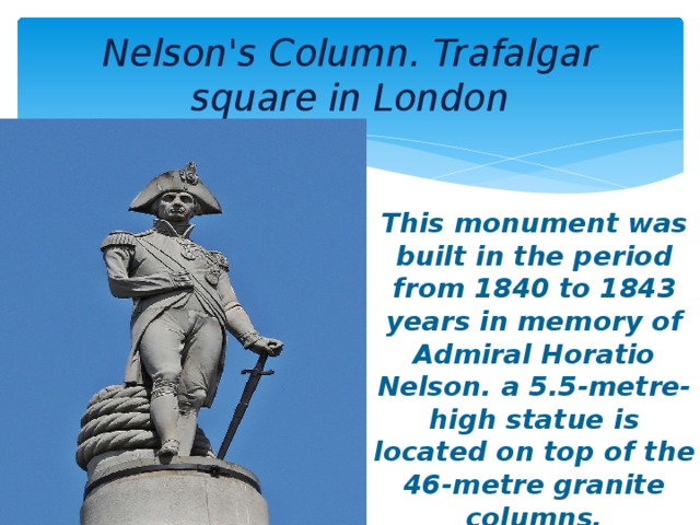 Nelson's Column. Trafalgar square in London This monument was built in the period from 1840 to 1843 years in memory of Admiral Horatio Nelson. a 5.5-metre-high statue is located on top of the 46-metre granite columns.