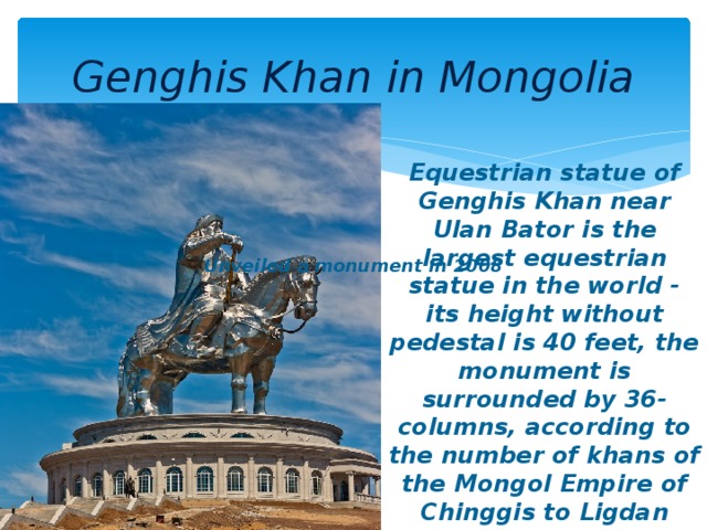 Genghis Khan in Mongolia Equestrian statue of Genghis Khan near Ulan Bator is the largest equestrian statue in the world - its height without pedestal is 40 feet, the monument is surrounded by 36-columns, according to the number of khans of the Mongol Empire of Chinggis to Ligdan Khan. The monument was unveiled a in 2008. Unveiled a monument in 2008