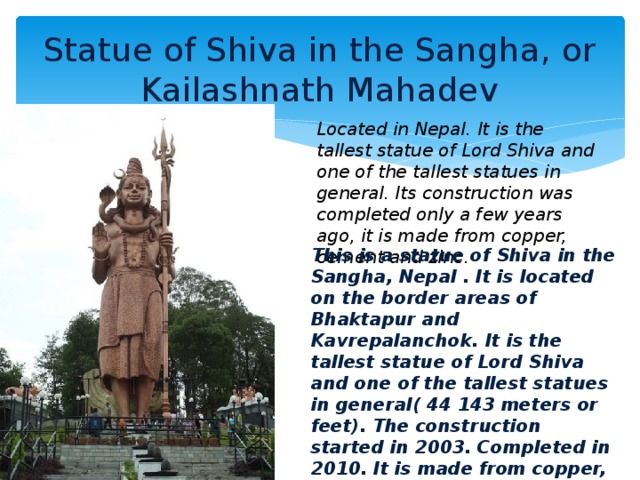 Statue of Shiva in the Sangha, or Kailashnath Mahadev Located in Nepal. It is the tallest statue of Lord Shiva and one of the tallest statues in general. Its construction was completed only a few years ago, it is made from copper, cement and zinc. This is a statue of Shiva in the Sangha, Nepal . It is located on the border areas of Bhaktapur and Kavrepalanchok. It is the tallest statue of Lord Shiva and one of the tallest statues in general( 44 143 meters or feet). The construction started in 2003. Completed in 2010. It is made from copper, cement, zinc and steel and is one of the first modern attractions of Nepal .