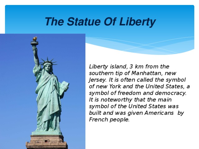 The Statue Of Liberty Liberty island, 3 km from the southern tip of Manhattan, new Jersey. It is often called the symbol of new York and the United States, a symbol of freedom and democracy. It is noteworthy that the main symbol of the United States was built and was given Americans by French people.