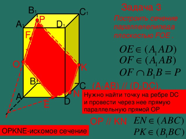 Задача 3 B 1 C 1 Построить сечение параллелепипеда плоскостью FOE . P D 1 A 1 F O K B C (A 1 AB) // (D 1 DC) , значит, секущая плоскость пересекает их по параллельным прямым N A Нужно найти точку на ребре DC и провести через нее прямую параллельную прямой ОР D E OP // KN OPKNE- искомое сечение