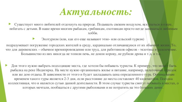 Актуальность: Существует много любителей отдохнуть на природе. Подышать свежим воздухом, искупаться в озере, побегать с детьми. В наше время многим рыбакам, грибникам, охотникам просто негде заниматься любимым хобби. Экотуризм (или, как его еще называют этно- или сельский туризм) подразумевает погружение городских жителей в среду, кардинально отличающуюся от их обычной жизни. То, что для деревенских – обычное времяпровождение или труд, для работников офисов - экзотика и развлечение. Большинство из них никогда не топили печь, не доили корову, не рубили дрова и т.д. и т.п.