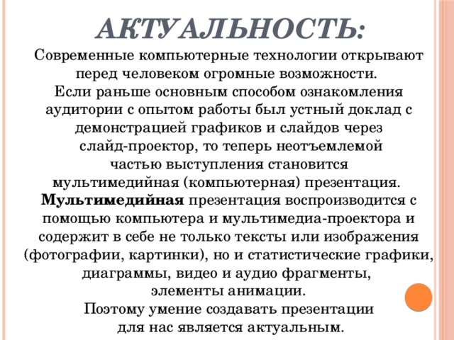 Актуальность: Современные компьютерные технологии открывают перед человеком огромные возможности. Если раньше основным способом ознакомления аудитории с опытом работы был устный доклад с демонстрацией графиков и слайдов через  слайд-проектор, то теперь неотъемлемой  частью выступления становится мультимедийная (компьютерная) презентация. Мультимедийная презентация воспроизводится с помощью компьютера и мультимедиа-проектора и содержит в себе не только тексты или изображения (фотографии, картинки), но и статистические графики, диаграммы, видео и аудио фрагменты, элементы анимации. Поэтому умение создавать презентации  для нас является актуальным.