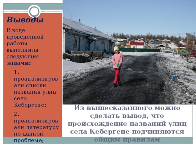 Выводы В ходе проведенной работы выполнили следующие задачи: 1. проанализировали списки названия улиц села Кебергене; 2. проанализировали литературу по данной проблеме; 3. выявили закономерности при назывании улиц Из вышесказанного можно сделать вывод, что происхождение названий улиц села Кебергене подчиняются общим правилам