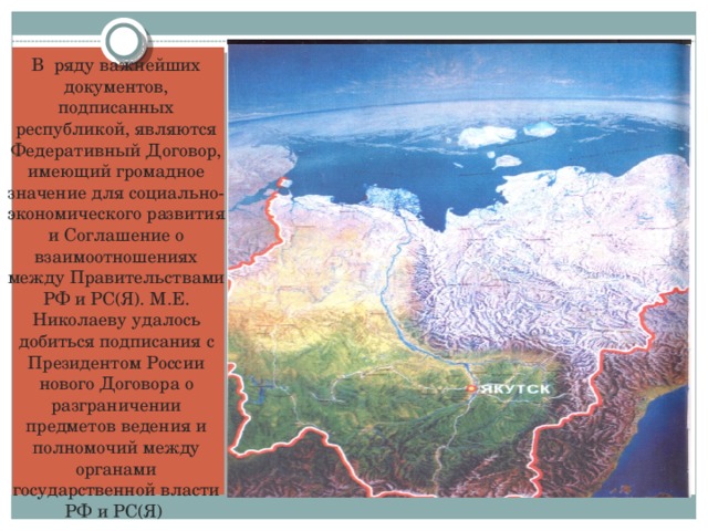 В ряду важнейших документов, подписанных республикой, являются Федеративный Договор, имеющий громадное значение для социально-экономического развития и Соглашение о взаимоотношениях между Правительствами РФ и РС(Я). М.Е. Николаеву удалось добиться подписания с Президентом России нового Договора о разграничении предметов ведения и полномочий между органами государственной власти РФ и РС(Я)