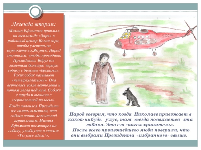 Легенда вторая:  Михаил Ефимович приплыл на теплоходе «Заря» в районный центр Белая гора, чтобы улететь на вертолете в г.Якутск. Народ столпился, чтобы проводить Президента. Вдруг все заметили большую черную собаку с белыми «бровями». Таких собак называют «четырехглазыми». Она вертелась возле вертолета и потом легла под ним. Собаку с трудом выгнали с «вертолетной полосы». Когда появился Президент все опять заметили, что собака опять лежит под вертолетом. Михаил Ефимович посмотрел на собаку, улыбнулся и сказал: «Ты уже здесь?». Народ говорил, что когда Николаев приезжает в какой-нибудь улус, там всегда появляется эта собака. Это его «ангел-хранитель».  После всего произошедшего люди поверили, что они выбрали Президента «избранного» свыше.