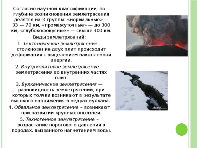 Согласно научной классификации, по глубине возникновения землетрясения делятся на 3 группы: «нормальные» — 33 — 70 км, «промежуточные» — до 300 км, «глубокофокусные» — свыше 300 км. Виды землетрясений : 1. Тектоническое землетрясение – столкновение двух плит происходит деформация с выделением накопленной энергии. 2. Внутриплитовое землетрясение – землетрясения во внутренних частях плит. 3. Вулканические землетрясения — разновидность землетрясений, при которых толчки возникают в результате высокого напряжения в недрах вулкана. 4. Обвальное землетрясение – возникают при развитии крупных оползней. 5. Техногенное землетрясение – возрастание порогового давления в породах, вызванного нагнетанием воды.