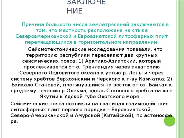 Заключение   Причина большого числа землетрясений заключается в том, что местность расположена на стыке Североамериканской и Евроазиатской литосферных плит перемещающихся в горизонтальном направлении.   Сейсмотектонические исследования показали, что территорию республики пересекают два крупных сейсмических пояса: 1) Арктико-Азиатский, который прослеживается от о. Гренландия через акваторию Северного Ледовитого океана к устью р. Лены и через систему хребтов Верхоянский и Черского к п-ву Камчатка; 2) Байкало-Становой, протянувшийся на восток от оз. Байкал к среднему течению р.Олекма, вдоль Станового хребта на юге Якутии к Удской губе Охотского моря .   Сейсмические пояса возникли на границах взаимодействия литосферных плит первого порядка – Евроазиатской, Северо-Американской и Амурской (Китайской), по астеносфе ре.