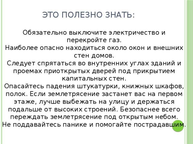 Это полезно знать:   Обязательно выключите электричество и перекройте газ. Наиболее опасно находиться около окон и внешних стен домов. Следует спрятаться во внутренних углах зданий и проемах приоткрытых дверей под прикрытием капитальных стен. Опасайтесь падения штукатурки, книжных шкафов, полок. Если землетрясение застанет вас на первом этаже, лучше выбежать на улицу и держаться подальше от высоких строений. Безопаснее всего переждать землетрясение под открытым небом. Не поддавайтесь панике и помогайте пострадавшим.