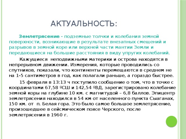 Актуальность:  Землетрясение - подземные толчки и колебания земной поверхности, возникающие в результате внезапных смещений и разрывов в земной коре или верхней части мантии Земли и передающиеся на большие расстояния в виду упругих колебаний.  Кажущиеся неподвижными материки и острова находятся в непрерывном движении. Измерения, которые проводились со спутников, показали, что континенты перемещаются в среднем не на 1-5 сантиметров в год, как полагали раньше, а гораздо быстрее.  15 февраля в 13:13 ч поступило сообщение о том, что в точке с координатами 67,58 ºСШ и 142,54 ºВД, зарегистрировано колебание земной коры на глубине 10 км. с магнитудой – 6,8 баллов. Эпицентр землетрясения находился в 54 км от населенного пункта Сыаганах, 150 км. от п. Белая гора. Это было самое большое землетрясение, произошедшее в сейсмическом поясе Черского, после землетрясения в 1960 г.