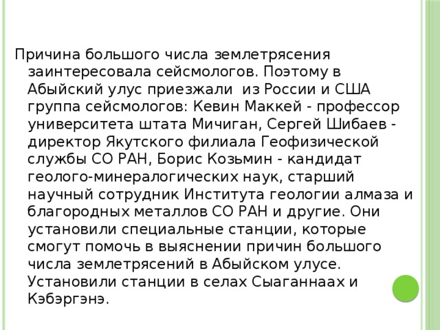 Причина большого числа землетрясения заинтересовала сейсмологов. Поэтому в Абыйский улус приезжали из России и США группа сейсмологов: Кевин Маккей - профессор университета штата Мичиган, Сергей Шибаев - директор Якутского филиала Геофизической службы СО РАН, Борис Козьмин - кандидат геолого-минералогических наук, старший научный сотрудник Института геологии алмаза и благородных металлов СО РАН и другие. Они установили специальные станции, которые смогут помочь в выяснении причин большого числа землетрясений в Абыйском улусе. Установили станции в селах Сыаганнаах и Кэбэргэнэ.