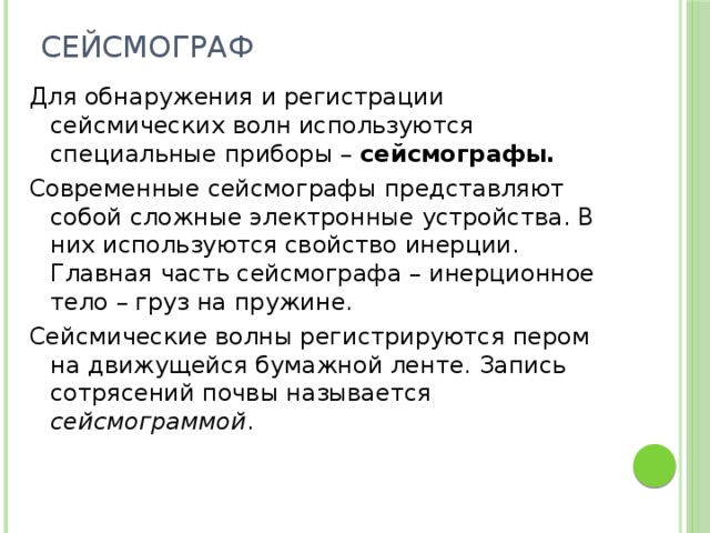 Сейсмограф Для обнаружения и регистрации сейсмических волн используются специальные приборы – сейсмографы. Современные сейсмографы представляют собой сложные электронные устройства. В них используются свойство инерции. Главная часть сейсмографа – инерционное тело – груз на пружине. Сейсмические волны регистрируются пером на движущейся бумажной ленте. Запись сотрясений почвы называется сейсмограммой .