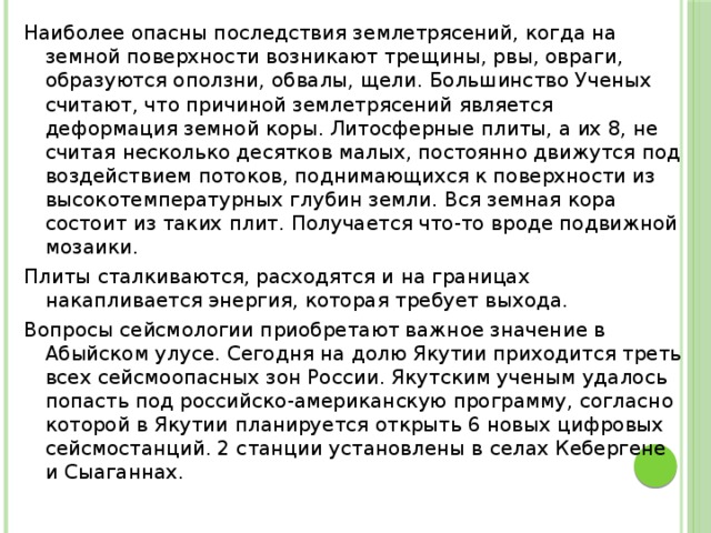 Наиболее опасны последствия землетрясений, когда на земной поверхности возникают трещины, рвы, овраги, образуются оползни, обвалы, щели. Большинство Ученых считают, что причиной землетрясений является деформация земной коры. Литосферные плиты, а их 8, не считая несколько десятков малых, постоянно движутся под воздействием потоков, поднимающихся к поверхности из высокотемпературных глубин земли. Вся земная кора состоит из таких плит. Получается что-то вроде подвижной мозаики. Плиты сталкиваются, расходятся и на границах накапливается энергия, которая требует выхода. Вопросы сейсмологии приобретают важное значение в Абыйском улусе. Сегодня на долю Якутии приходится треть всех сейсмоопасных зон России. Якутским ученым удалось попасть под российско-американскую программу, согласно которой в Якутии планируется открыть 6 новых цифровых сейсмостанций. 2 станции установлены в селах Кебергене и Сыаганнах.