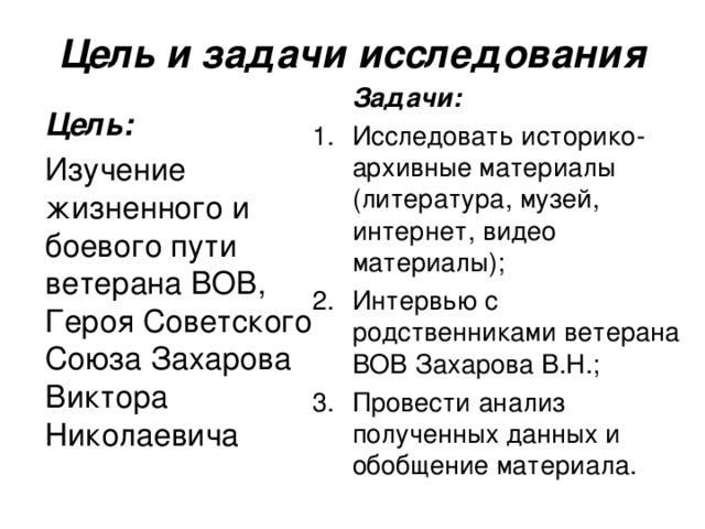 Цель и задачи исследования  Задачи: Исследовать историко-архивные материалы (литература, музей, интернет, видео материалы); Интервью с родственниками ветерана ВОВ Захарова В.Н.; Провести анализ полученных данных и обобщение материала.  Цель:  Изучение жизненного и боевого пути ветерана ВОВ, Героя Советского Союза Захарова Виктора Николаевича