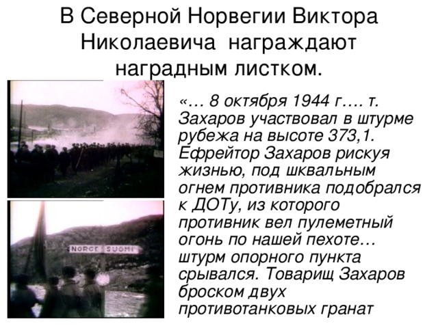 В Северной Норвегии Виктора Николаевича награждают наградным листком.  «… 8 октября 1944 г…. т. Захаров участвовал в штурме рубежа на высоте 373,1. Ефрейтор Захаров рискуя жизнью, под шквальным огнем противника подобрался к ДОТу, из которого противник вел пулеметный огонь по нашей пехоте… штурм опорного пункта срывался. Товарищ Захаров броском двух противотанковых гранат