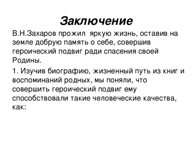 Заключение  В.Н.Захаров прожил яркую жизнь, оставив на земле добрую память о себе, совершив героический подвиг ради спасения своей Родины.  1. Изучив биографию, жизненный путь из книг и воспоминаний родных, мы поняли, что совершить героический подвиг ему способствовали такие человеческие качества, как: