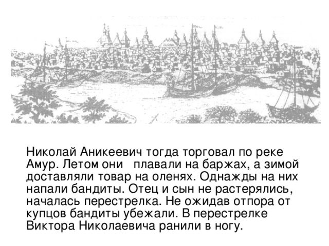 Николай Аникеевич тогда торговал по реке Амур. Летом они плавали на баржах, а зимой доставляли товар на оленях. Однажды на них напали бандиты. Отец и сын не растерялись, началась перестрелка. Не ожидав отпора от купцов бандиты убежали. В перестрелке Виктора Николаевича ранили в ногу.