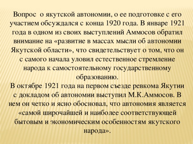 Вопрос о якутской автономии, о ее подготовке с его участием обсуждался с конца 1920 года. В январе 1921 года в одном из своих выступлений Аммосов обратил внимание на «развитие в массах мысли об автономии Якутской области», что свидетельствует о том, что он с самого начала уловил естественное стремление народа к самостоятельному государственному образованию. В октябре 1921 года на первом съезде ревкома Якутии с докладом об автономии выступил М.К.Аммосов. В нем он четко и ясно обосновал, что автономия является «самой широчайшей и наиболее соответствующей бытовым и экономическим особенностям якутского народа».