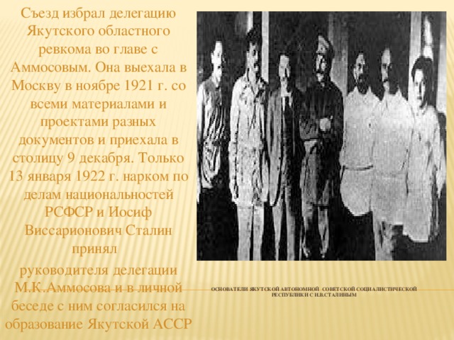 Съезд избрал делегацию Якутского областного ревкома во главе с Аммосовым. Она выехала в Москву в ноябре 1921 г. со всеми материалами и проектами разных документов и приехала в столицу 9 декабря. Только 13 января 1922 г. нарком по делам национальностей РСФСР и Иосиф Виссарионович Сталин принял руководителя делегации М.К.Аммосова и в личной беседе с ним согласился на образование Якутской АССР Основатели Якутской автономной советской социалистической республики с И.В.Сталиным