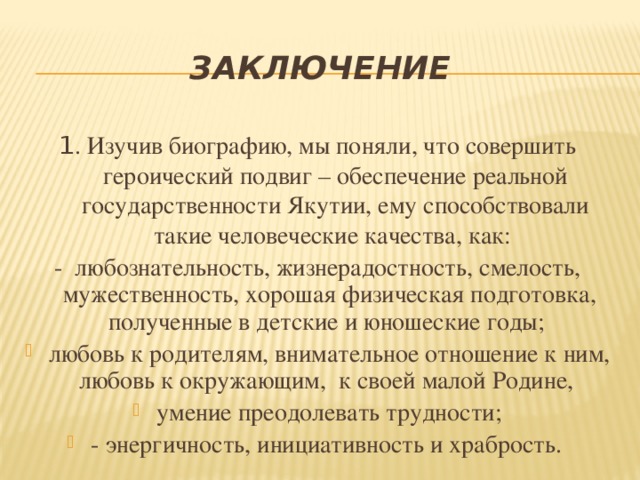 Заключение 1 . Изучив биографию, мы поняли, что совершить героический подвиг – обеспечение реальной государственности Якутии, ему способствовали такие человеческие качества, как: - любознательность, жизнерадостность, смелость, мужественность, хорошая физическая подготовка, полученные в детские и юношеские годы;