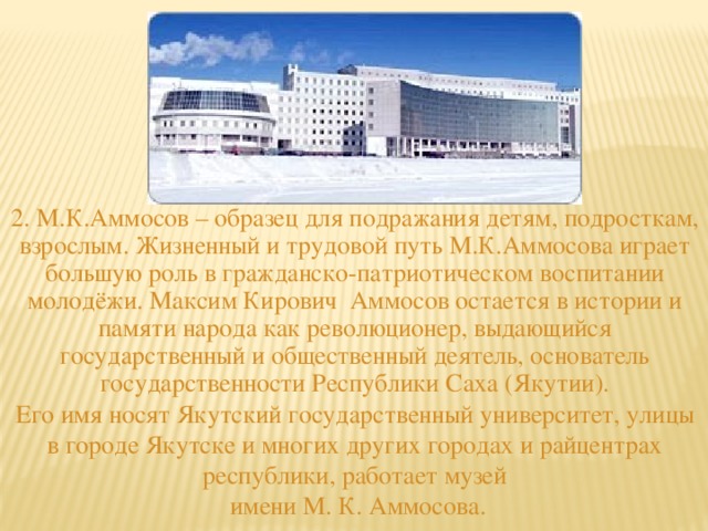 2. М.К.Аммосов – образец для подражания детям, подросткам, взрослым. Жизненный и трудовой путь М.К.Аммосова играет большую роль в гражданско-патриотическом воспитании молодёжи. Максим Кирович Аммосов остается в истории и памяти народа как революционер, выдающийся государственный и общественный деятель, основатель государственности Республики Саха (Якутии). Его имя носят Якутский государственный университет, улицы в городе Якутске и многих других городах и райцентрах республики, работает музей  имени М. К. Аммосова.