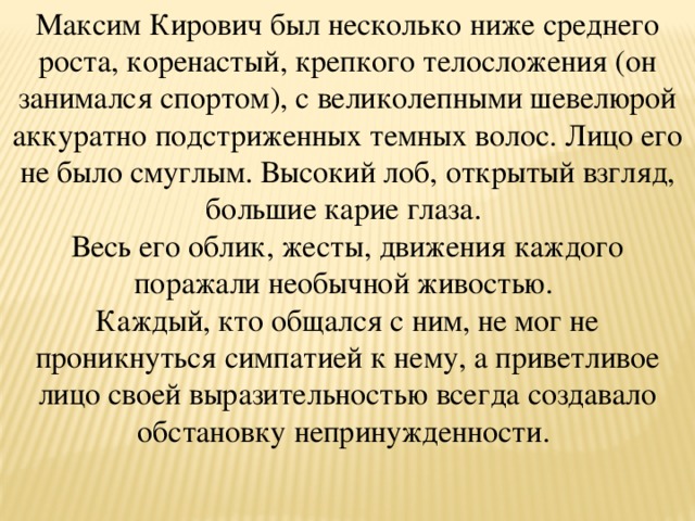 Максим Кирович был несколько ниже среднего роста, коренастый, крепкого телосложения (он занимался спортом), с великолепными шевелюрой аккуратно подстриженных темных волос. Лицо его не было смуглым. Высокий лоб, открытый взгляд, большие карие глаза. Весь его облик, жесты, движения каждого поражали необычной живостью. Каждый, кто общался с ним, не мог не проникнуться симпатией к нему, а приветливое лицо своей выразительностью всегда создавало обстановку непринужденности.