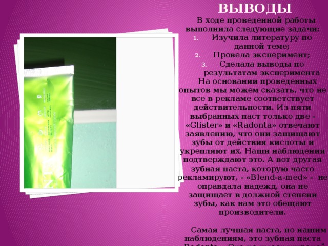 Выводы    В ходе проведенной работы выполнила следующие задачи: Изучила литературу по данной теме; Провела эксперимент; Сделала выводы по результатам эксперимента  На основании проведенных опытов мы можем сказать, что не все в рекламе соответствует действительности. Из пяти выбранных паст только две - «Glister» и «Radonta» отвечают заявлению, что они защищают зубы от действия кислоты и укрепляют их. Наши наблюдения подтверждают это. А вот другая зубная паста, которую часто рекламируют, - «Blend-a-med» - не оправдала надежд, она не защищает в должной степени зубы, как нам это обещают производители.   Самая лучшая паста, по нашим наблюдениям, это зубная паста «Radonta». Она не имеет широкой рекламы, как другие пасты, но проявила себя лучше остальных