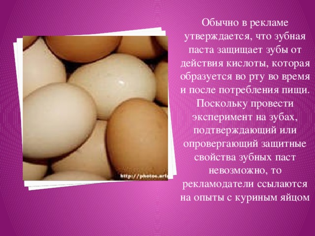 Обычно в рекламе утверждается, что зубная паста защищает зубы от действия кислоты, которая образуется во рту во время и после потребления пищи. Поскольку провести эксперимент на зубах, подтверждающий или опровергающий защитные свойства зубных паст невозможно, то рекламодатели ссылаются на опыты с куриным яйцом