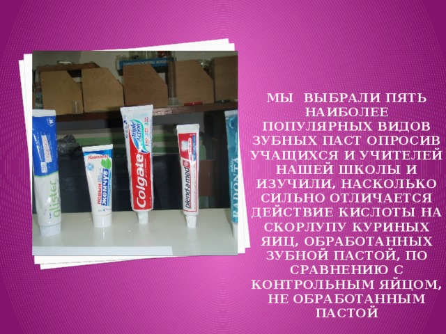 Мы выбрали пять наиболее популярных видов зубных паст опросив учащихся и учителей нашей школы и изучили, насколько сильно отличается действие кислоты на скорлупу куриных яиц, обработанных зубной пастой, по сравнению с контрольным яйцом, не обработанным пастой