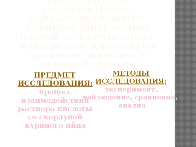 Гипотеза : если предварительно обработать скорлупу куриного яйца зубной пастой, то разрушающее воздействие кислоты на скорлупу скажется в меньшей степени   Предмет исследования: процесс взаимодействия раствора кислоты со скорлупой куриного яйца    Методы исследования: эксперимент, наблюдение, сравнение,  анализ    