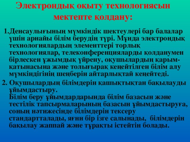 Электрондық оқыту технологиясын мектепте қолдану:   1.Денсаулығының мүмкiндiк шектеулерi бар балалар үшiн арнайы бiлiм берудің түрi. Мұнда электрондық технологиялардың элементтерi торлық технологиялар, телеконференцияларды қолданумен бiрлескен ұжымдық үйрену, оқушылардың қарым-қатынасына және толығырақ кеңейтілген бiлiм алу мүмкiндiгiнiң шеңберiн айтарлықтай кеңейтеді. 2. Оқушылардың бiлiмдерiн қашықтықтан бақылауды ұйымдастыру.  Бiлiм беру ұйымдардарында бiлiм базасын және тестiлiк тапсырмаларының базасын ұйымдастыруға, соның нәтижесінде бiлiмдерін тексеру стандартталады, яғни бiр iзге салынады,  бiлiмдерін бақылау жаппай және тұрақты iстейтiн болады.