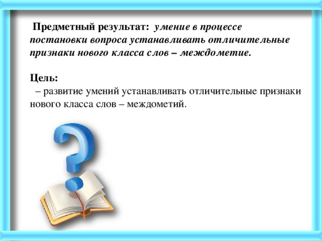 Предметный результат: умение в процессе постановки вопроса устанавливать отличительные признаки нового класса слов – междометие.   Цель:   –  развитие умений устанавливать отличительные признаки нового класса слов – междометий.   