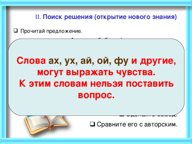 II. Поиск решения (открытие нового знания)   Прочитай предложение. Ах, какая бабочка! Замените слово АХ другими словами, которые выражают различные чувства. Ой, какая бабочка! Ух, какая бабочка! Фу, какая бабочка!  Вы заметили, что изменилось? Сделайте вывод. Сравните его с авторским. Слова ах, ух, ай, ой, фу и другие, могут выражать чувства. К этим словам нельзя поставить вопрос.