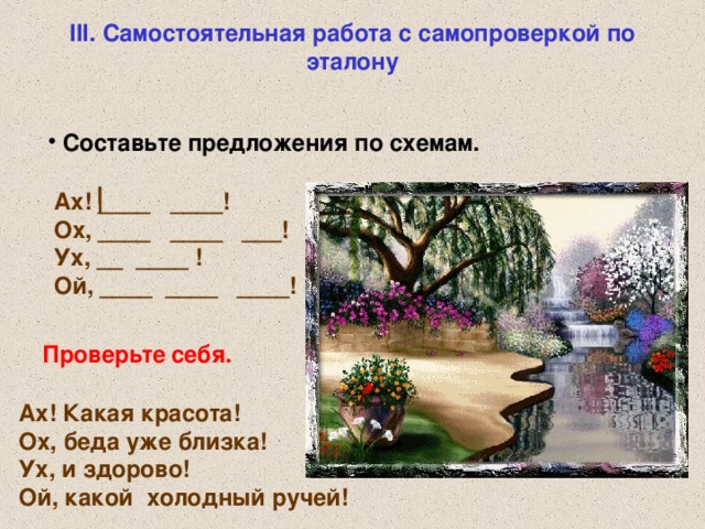 III. Самостоятельная работа с самопроверкой по эталону  Составьте предложения по схемам. Ах! ____ ____!  Ох, ____ ____ ___!  Ух, __ ____ !  Ой, ____ ____ ____!  Проверьте  себя. Ах! Какая красота!  Ох, беда уже близка!  Ух, и здорово! Ой, какой холодный ручей!