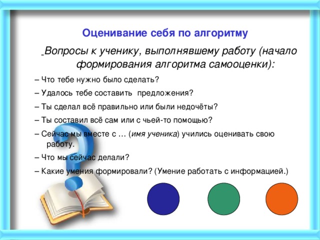 Оценивание себя по алгоритму    Вопросы к ученику, выполнявшему работу (начало формирования алгоритма самооценки): – Что тебе нужно было сделать? – Удалось тебе составить предложения? – Ты сделал всё правильно или были недочёты? – Ты составил всё сам или с чьей-то помощью? – Сейчас мы вместе с … ( имя ученика ) учились оценивать свою работу. – Что мы сейчас делали? – Какие умения формировали? (Умение работать с информацией.)