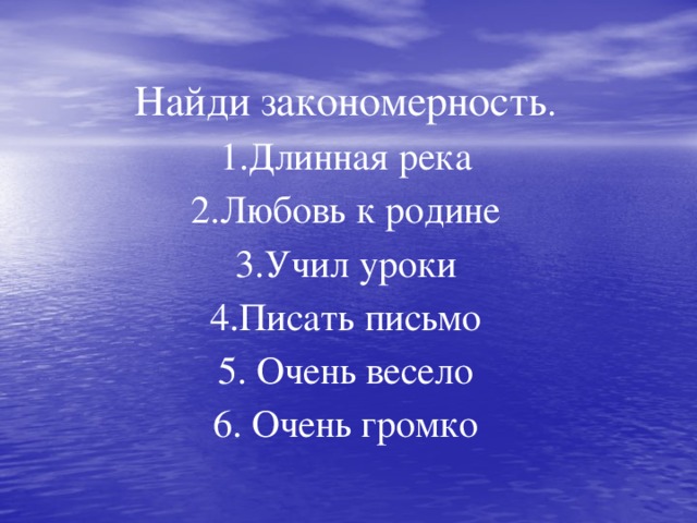 Найди закономерность .  1.Длинная река  2.Любовь к родине  3.Учил уроки  4.Писать письмо  5. Очень весело  6. Очень громко