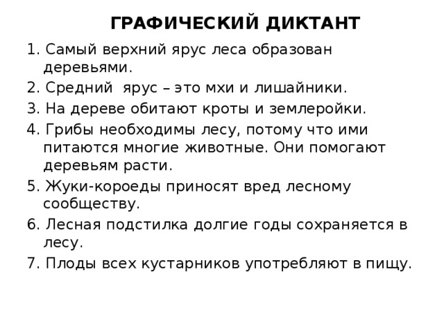 ГРАФИЧЕСКИЙ ДИКТАНТ 1. Самый верхний ярус леса образован деревьями. 2. Средний ярус – это мхи и лишайники. 3. На дереве обитают кроты и землеройки. 4. Грибы необходимы лесу, потому что ими питаются многие животные. Они помогают деревьям расти. 5. Жуки-короеды приносят вред лесному сообществу. 6. Лесная подстилка долгие годы сохраняется в лесу. 7. Плоды всех кустарников употребляют в пищу.